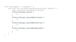 class MyFragment : Fragment() {
override fun onCreate(savedInstanceState: Bundle?) {
super.onCreate(savedInstanceState)
lifecycleScope.launch {
...
}
lifecycleScope.launchWhenCreated {
...
}
lifecycleScope.launchWhenStarted {
...
}
lifecycleScope.launchWhenResumed {
...
}
}
}
 