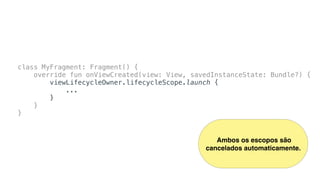 class MyFragment: Fragment() {
override fun onViewCreated(view: View, savedInstanceState: Bundle?) {
viewLifecycleOwner.lifecycleScope.launch {
...
}
}
}
Ambos os escopos são
cancelados automaticamente.
 