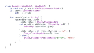 class BookListViewModel: ViewModel() {
private val _state = MutableLiveData<State>()
val state: LiveData<State>
get() = _state
fun search(query: String) {
viewModelScope.launch {
_state.value = State.StateLoading
val result = withContext(Dispatchers.IO) {
BookHttp.searchBook(query)
}
_state.value = if (result?.items != null) {
State.StateLoaded(result.items)
} else {
State.StateError(Exception("Error"), false)
}
}
}
}
 
