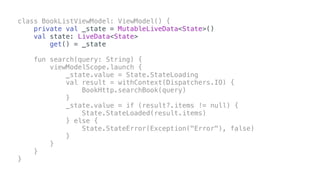class BookListViewModel: ViewModel() {
private val _state = MutableLiveData<State>()
val state: LiveData<State>
get() = _state
fun search(query: String) {
viewModelScope.launch {
_state.value = State.StateLoading
val result = withContext(Dispatchers.IO) {
BookHttp.searchBook(query)
}
_state.value = if (result?.items != null) {
State.StateLoaded(result.items)
} else {
State.StateError(Exception("Error"), false)
}
}
}
}
 