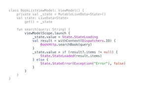 class BookListViewModel: ViewModel() {
private val _state = MutableLiveData<State>()
val state: LiveData<State>
get() = _state
fun search(query: String) {
viewModelScope.launch {
_state.value = State.StateLoading
val result = withContext(Dispatchers.IO) {
BookHttp.searchBook(query)
}
_state.value = if (result?.items != null) {
State.StateLoaded(result.items)
} else {
State.StateError(Exception("Error"), false)
}
}
}
}
 