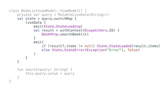 class BookListViewModel: ViewModel() {
private var query = MutableLiveData<String>()
val state = query.switchMap {
liveData {
emit(State.StateLoading)
val result = withContext(Dispatchers.IO) {
BookHttp.searchBook(it)
}
emit(
if (result?.items != null) State.StateLoaded(result.items)
else State.StateError(Exception("Error"), false)
)
}
}
fun search(query: String) {
this.query.value = query
}
}
 