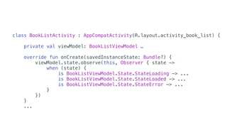 class BookListActivity : AppCompatActivity(R.layout.activity_book_list) {
private val viewModel: BookListViewModel …
override fun onCreate(savedInstanceState: Bundle?) {
viewModel.state.observe(this, Observer { state ->
when (state) {
is BookListViewModel.State.StateLoading -> ...
is BookListViewModel.State.StateLoaded -> ...
is BookListViewModel.State.StateError -> ...
}
})
}
...
 