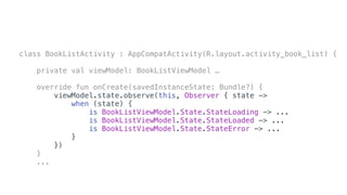 class BookListActivity : AppCompatActivity(R.layout.activity_book_list) {
private val viewModel: BookListViewModel …
override fun onCreate(savedInstanceState: Bundle?) {
viewModel.state.observe(this, Observer { state ->
when (state) {
is BookListViewModel.State.StateLoading -> ...
is BookListViewModel.State.StateLoaded -> ...
is BookListViewModel.State.StateError -> ...
}
})
}
...
 