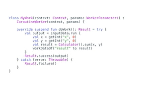 class MyWork(context: Context, params: WorkerParameters) :
CoroutineWorker(context, params) {
override suspend fun doWork(): Result = try {
val output = inputData.run {
val x = getInt("x", 0)
val y = getInt("y", 0)
val result = Calculator().sum(x, y)
workDataOf("result" to result)
}
Result.success(output)
} catch (error: Throwable) {
Result.failure()
}
}
 