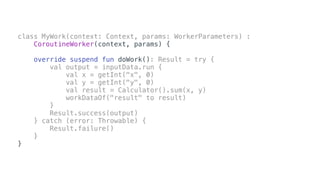class MyWork(context: Context, params: WorkerParameters) :
CoroutineWorker(context, params) {
override suspend fun doWork(): Result = try {
val output = inputData.run {
val x = getInt("x", 0)
val y = getInt("y", 0)
val result = Calculator().sum(x, y)
workDataOf("result" to result)
}
Result.success(output)
} catch (error: Throwable) {
Result.failure()
}
}
 