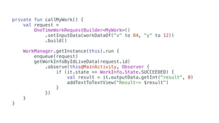private fun callMyWork() {
val request =
OneTimeWorkRequestBuilder<MyWork>()
.setInputData(workDataOf("x" to 84, "y" to 12))
.build()
WorkManager.getInstance(this).run {
enqueue(request)
getWorkInfoByIdLiveData(request.id)
.observe(this@MainActivity, Observer {
if (it.state == WorkInfo.State.SUCCEEDED) {
val result = it.outputData.getInt("result", 0)
addTextToTextView("Result-> $result")
}
})
}
}
 