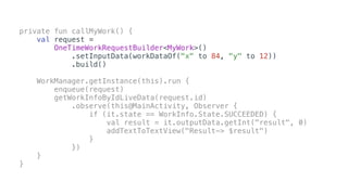 private fun callMyWork() {
val request =
OneTimeWorkRequestBuilder<MyWork>()
.setInputData(workDataOf("x" to 84, "y" to 12))
.build()
WorkManager.getInstance(this).run {
enqueue(request)
getWorkInfoByIdLiveData(request.id)
.observe(this@MainActivity, Observer {
if (it.state == WorkInfo.State.SUCCEEDED) {
val result = it.outputData.getInt("result", 0)
addTextToTextView("Result-> $result")
}
})
}
}
 