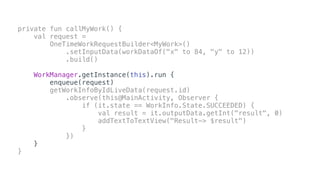 private fun callMyWork() {
val request =
OneTimeWorkRequestBuilder<MyWork>()
.setInputData(workDataOf("x" to 84, "y" to 12))
.build()
WorkManager.getInstance(this).run {
enqueue(request)
getWorkInfoByIdLiveData(request.id)
.observe(this@MainActivity, Observer {
if (it.state == WorkInfo.State.SUCCEEDED) {
val result = it.outputData.getInt("result", 0)
addTextToTextView("Result-> $result")
}
})
}
}
 