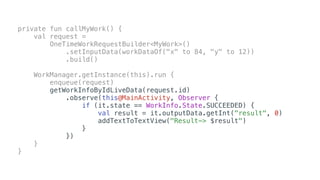 private fun callMyWork() {
val request =
OneTimeWorkRequestBuilder<MyWork>()
.setInputData(workDataOf("x" to 84, "y" to 12))
.build()
WorkManager.getInstance(this).run {
enqueue(request)
getWorkInfoByIdLiveData(request.id)
.observe(this@MainActivity, Observer {
if (it.state == WorkInfo.State.SUCCEEDED) {
val result = it.outputData.getInt("result", 0)
addTextToTextView("Result-> $result")
}
})
}
}
 