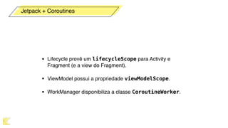 • Lifecycle provê um lifecycleScope para Activity e
Fragment (e a view do Fragment).
• ViewModel possui a propriedade viewModelScope.
• WorkManager disponibiliza a classe CoroutineWorker.
Jetpack + Coroutines
 