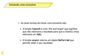• As duas formas de iniciar uma coroutine são:
• A função launch é uma “ﬁre and forget”  que signiﬁca
que não retornará o resultado para que a chamou (mas
retornará um Job).
• A função async retorna um objeto Deferred que
permite obter o seu resultado.
Iniciando uma coroutine
 