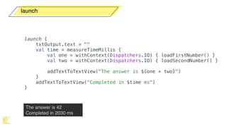launch
launch {
txtOutput.text = ""
val time = measureTimeMillis {
val one = withContext(Dispatchers.IO) { loadFirstNumber() }
val two = withContext(Dispatchers.IO) { loadSecondNumber() }
addTextToTextView("The answer is ${one + two}")
}
addTextToTextView("Completed in $time ms")
}
The answer is 42 
Completed in 2030 ms
 