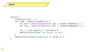 async
launch {
txtOutput.text = ""
val time = measureTimeMillis {
val one = async(Dispatchers.IO) { loadFirstNumber() }
val two = async(Dispatchers.IO) { loadSecondNumber() }
val s = one.await() + two.await()
addTextToTextView("The answer is $s")
}
addTextToTextView("Completed in $time ms")
}
 