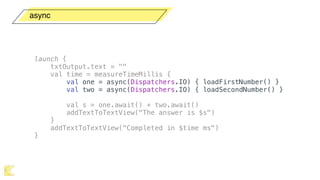 async
launch {
txtOutput.text = ""
val time = measureTimeMillis {
val one = async(Dispatchers.IO) { loadFirstNumber() }
val two = async(Dispatchers.IO) { loadSecondNumber() }
val s = one.await() + two.await()
addTextToTextView("The answer is $s")
}
addTextToTextView("Completed in $time ms")
}
 