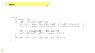 async
launch {
txtOutput.text = ""
val time = measureTimeMillis {
val one = async(Dispatchers.IO) { loadFirstNumber() }
val two = async(Dispatchers.IO) { loadSecondNumber() }
val s = one.await() + two.await()
addTextToTextView("The answer is $s")
}
addTextToTextView("Completed in $time ms")
}
 