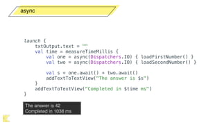 async
The answer is 42 
Completed in 1038 ms
launch {
txtOutput.text = ""
val time = measureTimeMillis {
val one = async(Dispatchers.IO) { loadFirstNumber() }
val two = async(Dispatchers.IO) { loadSecondNumber() }
val s = one.await() + two.await()
addTextToTextView("The answer is $s")
}
addTextToTextView("Completed in $time ms")
}
 