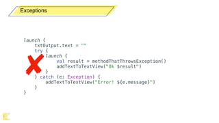 Exceptions
launch {
txtOutput.text = ""
try {
launch {
val result = methodThatThrowsException()
addTextToTextView("Ok $result")
}
} catch (e: Exception) {
addTextToTextView("Error! ${e.message}")
}
}
 