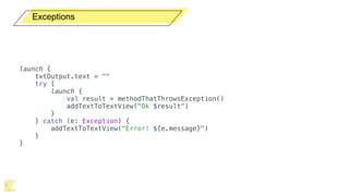 Exceptions
launch {
txtOutput.text = ""
try {
launch {
val result = methodThatThrowsException()
addTextToTextView("Ok $result")
}
} catch (e: Exception) {
addTextToTextView("Error! ${e.message}")
}
}
 