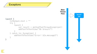 Exceptions
launch {
txtOutput.text = ""
try {
launch {
val result = methodThatThrowsException()
addTextToTextView("Ok $result")
}
} catch (e: Exception) {
addTextToTextView("Error! ${e.message}")
}
}
Main  
Thread
Flow
launch
Job
 
