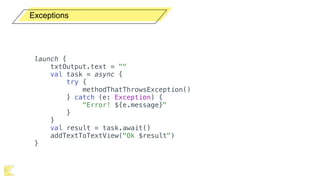 Exceptions
launch {
txtOutput.text = ""
val task = async {
try {
methodThatThrowsException()
} catch (e: Exception) {
"Error! ${e.message}"
}
}
val result = task.await()
addTextToTextView("Ok $result")
}
 