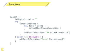 Exceptions
launch {
txtOutput.text = ""
try {
coroutineScope {
val task = async {
methodThatThrowsException()
}
addTextToTextView("Ok ${task.await()}")
}
} catch (e: Throwable) {
addTextToTextView("Erro! ${e.message}")
}
}
 