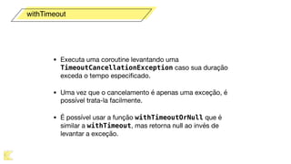 • Executa uma coroutine levantando uma
TimeoutCancellationException caso sua duração
exceda o tempo especiﬁcado.

• Uma vez que o cancelamento é apenas uma exceção, é
possível trata-la facilmente.

• É possível usar a função withTimeoutOrNull que é
similar a withTimeout, mas retorna null ao invés de
levantar a exceção.
withTimeout
 
