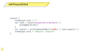 withTimeoutOrNull
launch {
txtOutput.text = ""
val task = async(Dispatchers.Default) {
aLongOperation()
}
val result = withTimeoutOrNull(1300L) { task.await() }
txtOutput.text = "Result: $result"
}
 