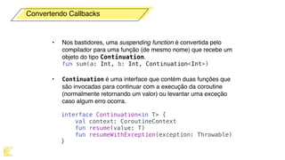 • Nos bastidores, uma suspending function é convertida pelo
compilador para uma função (de mesmo nome) que recebe um
objeto do tipo Continuation. 
fun sum(a: Int, b: Int, Continuation<Int>)
• Continuation é uma interface que contém duas funções que
são invocadas para continuar com a execução da coroutine
(normalmente retornando um valor) ou levantar uma exceção
caso algum erro ocorra. 
interface Continuation<in T> {
val context: CoroutineContext
fun resume(value: T)
fun resumeWithException(exception: Throwable)
}
Convertendo Callbacks
 