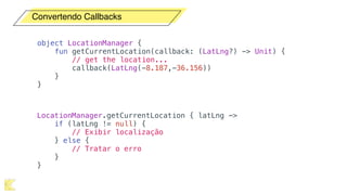 Convertendo Callbacks
object LocationManager {
fun getCurrentLocation(callback: (LatLng?) -> Unit) {
// get the location...
callback(LatLng(-8.187,-36.156))
}
}
LocationManager.getCurrentLocation { latLng ->
if (latLng != null) {
// Exibir localização
} else {
// Tratar o erro
}
}
 