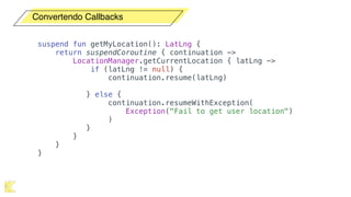 Convertendo Callbacks
suspend fun getMyLocation(): LatLng {
return suspendCoroutine { continuation ->
LocationManager.getCurrentLocation { latLng ->
if (latLng != null) {
continuation.resume(latLng)
} else {
continuation.resumeWithException(
Exception("Fail to get user location")
)
}
}
}
}
 