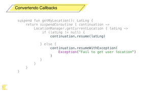 Convertendo Callbacks
suspend fun getMyLocation(): LatLng {
return suspendCoroutine { continuation ->
LocationManager.getCurrentLocation { latLng ->
if (latLng != null) {
continuation.resume(latLng)
} else {
continuation.resumeWithException(
Exception("Fail to get user location")
)
}
}
}
}
 