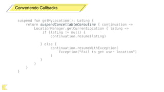 Convertendo Callbacks
suspend fun getMyLocation(): LatLng {
return suspendCancellableCoroutine { continuation ->
LocationManager.getCurrentLocation { latLng ->
if (latLng != null) {
continuation.resume(latLng)
} else {
continuation.resumeWithException(
Exception("Fail to get user location")
)
}
}
}
}
 