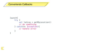 Convertendo Callbacks
launch{
try {
val latLng = getMyLocation()
// do something
} catch(e: Exception){
// handle error
}
}
 