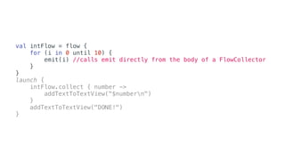 val intFlow = flow {
for (i in 0 until 10) {
emit(i) //calls emit directly from the body of a FlowCollector
}
}
launch {
intFlow.collect { number ->
addTextToTextView("$numbern")
}
addTextToTextView("DONE!")
}
 