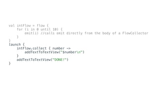 val intFlow = flow {
for (i in 0 until 10) {
emit(i) //calls emit directly from the body of a FlowCollector
}
}
launch {
intFlow.collect { number ->
addTextToTextView("$numbern")
}
addTextToTextView("DONE!")
}
 
