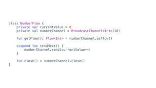 class NumberFlow {
private var currentValue = 0
private val numberChannel = BroadcastChannel<Int>(10)
fun getFlow(): Flow<Int> = numberChannel.asFlow()
suspend fun sendNext() {
numberChannel.send(currentValue++)
}
fun close() = numberChannel.close()
}
 