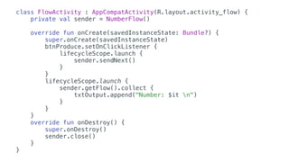 class FlowActivity : AppCompatActivity(R.layout.activity_flow) {
private val sender = NumberFlow()
override fun onCreate(savedInstanceState: Bundle?) {
super.onCreate(savedInstanceState)
btnProduce.setOnClickListener {
lifecycleScope.launch {
sender.sendNext()
}
}
lifecycleScope.launch {
sender.getFlow().collect {
txtOutput.append("Number: $it n")
}
}
}
override fun onDestroy() {
super.onDestroy()
sender.close()
}
}
 