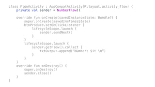 class FlowActivity : AppCompatActivity(R.layout.activity_flow) {
private val sender = NumberFlow()
override fun onCreate(savedInstanceState: Bundle?) {
super.onCreate(savedInstanceState)
btnProduce.setOnClickListener {
lifecycleScope.launch {
sender.sendNext()
}
}
lifecycleScope.launch {
sender.getFlow().collect {
txtOutput.append("Number: $it n")
}
}
}
override fun onDestroy() {
super.onDestroy()
sender.close()
}
}
 