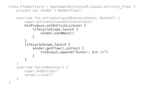class FlowActivity : AppCompatActivity(R.layout.activity_flow) {
private val sender = NumberFlow()
override fun onCreate(savedInstanceState: Bundle?) {
super.onCreate(savedInstanceState)
btnProduce.setOnClickListener {
lifecycleScope.launch {
sender.sendNext()
}
}
lifecycleScope.launch {
sender.getFlow().collect {
txtOutput.append("Number: $it n")
}
}
}
override fun onDestroy() {
super.onDestroy()
sender.close()
}
}
 