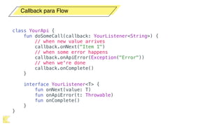 Callback para Flow
class YourApi {
fun doSomeCall(callback: YourListener<String>) {
// when new value arrives
callback.onNext("Item 1")
// when some error happens
callback.onApiError(Exception("Error"))
// when we're done
callback.onComplete()
}
interface YourListener<T> {
fun onNext(value: T)
fun onApiError(t: Throwable)
fun onComplete()
}
}
 