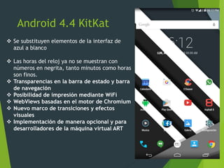 Android 4.4 KitKat
 Se substituyen elementos de la interfaz de
azul a blanco
 Las horas del reloj ya no se muestran con
números en negrita, tanto minutos como horas
son finos.
 Transparencias en la barra de estado y barra
de navegación
 Posibilidad de impresión mediante WiFi
 WebViews basadas en el motor de Chromium
 Nuevo marco de transiciones y efectos
visuales
 Implementación de manera opcional y para
desarrolladores de la máquina virtual ART
 