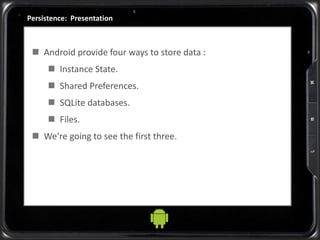 Persistence: Presentation
 Android provide four ways to store data :
 Instance State.
 Shared Preferences.
 SQLite databases.
 Files.
 We’re going to see the first three.
 