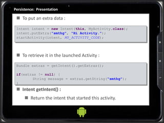 Persistence: Presentation
 To put an extra data :
 To retrieve it in the launched Activity :
 Intent getIntent() :
 Return the intent that started this activity.
Intent intent = new Intent(this, MyActivity.class);
intent.putExtra("smthg", "Hi Activity.");
startActivity(intent, MY_ACTIVITY_CODE);
Bundle extras = getIntent().getExtras();
if(extras != null) {
String message = extras.getString("smthg");
}
 