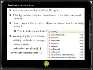 Persistence: Instance State
 You have seen earlier activities life cycle.
 A background activity can be unloaded if another one need
memory.
 How to save activity state to allow user to retrieve his activity as
before ?
 Thanks to Instance State !
 We’re going to see the two
activity methods to manage
instance state :
onSaveInstanceState(…)
onRestoreInstanceState(…)
 
