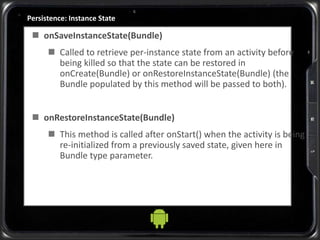 Persistence: Instance State
 onSaveInstanceState(Bundle)
 Called to retrieve per-instance state from an activity before
being killed so that the state can be restored in
onCreate(Bundle) or onRestoreInstanceState(Bundle) (the
Bundle populated by this method will be passed to both).
 onRestoreInstanceState(Bundle)
 This method is called after onStart() when the activity is being
re-initialized from a previously saved state, given here in
Bundle type parameter.
 