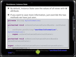 Persistence: Instance State
 By default, Instance State save the values of all views with id
attribute.
 If you want to save more information, just override the two
methods we have just seen.
private String myInformation;
...
protected void onSaveInstanceState(Bundle outState)
{
outState.putString("anotherInformation",
myInformation);
super.onSaveInstanceState(outState);
}
protected void onRestoreInstanceState(Bundle
savedInstanceState){
super.onRestoreInstanceState(savedInstanceState);
myInformation =
savedInstanceState.getString("anotherInformat
ion");
}
 