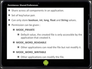 Persistence: Shared Preferences
 Share across all components in an application.
 Set of key/value pair.
 Can only store boolean, int, long, float and String values.
 Permission can be given :
 MODE_PRIVATE
 Default value, the created file is only accessible by the
application that created it.
 MODE_WORD_READABLE
 Other applications can read the file but not modify it.
 MODE_WORD_WRITABLE
 Other applications can modify the file.
 