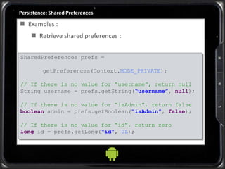 Persistence: Shared Preferences
 Examples :
 Retrieve shared preferences :
SharedPreferences prefs =
getPreferences(Context.MODE_PRIVATE);
// If there is no value for “username”, return null
String username = prefs.getString(“username”, null);
// If there is no value for “isAdmin”, return false
boolean admin = prefs.getBoolean(“isAdmin”, false);
// If there is no value for “id”, return zero
long id = prefs.getLong(“id”, 0L);
 