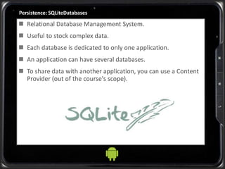 Persistence: SQLiteDatabases
 Relational Database Management System.
 Useful to stock complex data.
 Each database is dedicated to only one application.
 An application can have several databases.
 To share data with another application, you can use a Content
Provider (out of the course's scope).
 